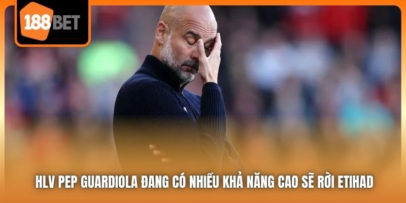 HLV Pep Guardiola - Mối Lương Duyên Chấm Dứt Tại Etihad 4 HLV Pep Guardiola đang có nhiều khả năng cao sẽ rời Etihad